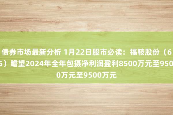 债券市场最新分析 1月22日股市必读：福鞍股份（603315）瞻望2024年全年包摄净利润盈利8500万元至9500万元