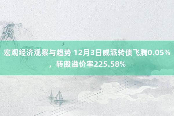 宏观经济观察与趋势 12月3日威派转债飞腾0.05%，转股溢价率225.58%