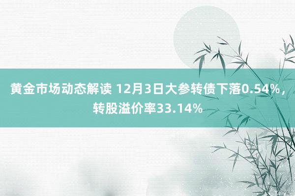 黄金市场动态解读 12月3日大参转债下落0.54%，转股溢价率33.14%