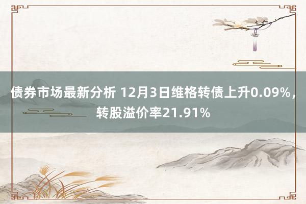 债券市场最新分析 12月3日维格转债上升0.09%，转股溢价率21.91%