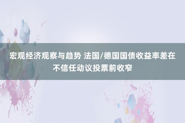 宏观经济观察与趋势 法国/德国国债收益率差在不信任动议投票前收窄