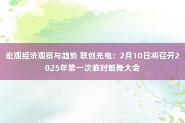 宏观经济观察与趋势 联创光电：2月10日将召开2025年第一次临时鼓舞大会