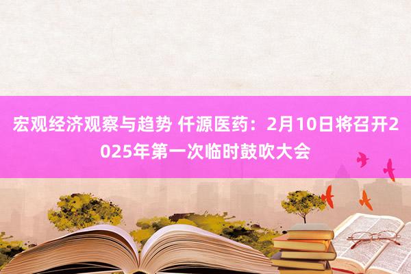 宏观经济观察与趋势 仟源医药：2月10日将召开2025年第一次临时鼓吹大会