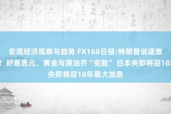 宏观经济观察与趋势 FX168日报:特朗普说话激励“巨震”！好意思元、黄金与原油齐“变脸” 日本央即将迎18年最大加息