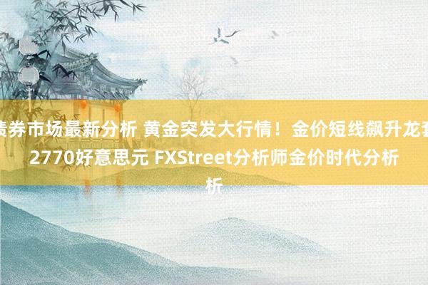 债券市场最新分析 黄金突发大行情！金价短线飙升龙套2770好意思元 FXStreet分析师金价时代分析