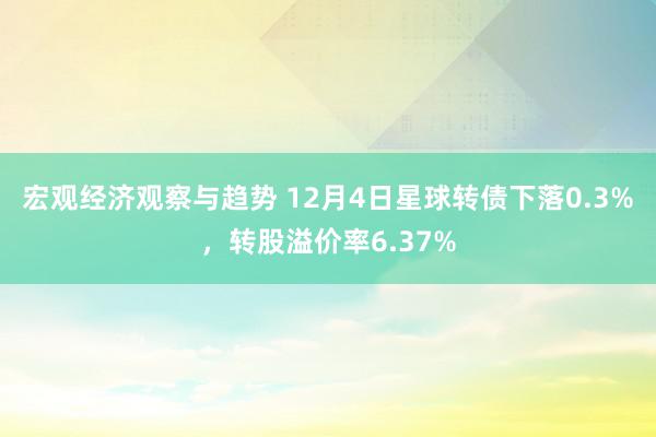 宏观经济观察与趋势 12月4日星球转债下落0.3%，转股溢价率6.37%