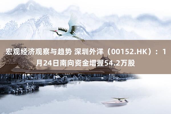 宏观经济观察与趋势 深圳外洋（00152.HK）：1月24日南向资金增握54.2万股