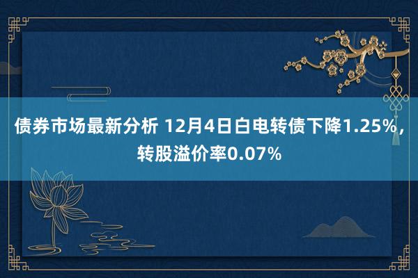 债券市场最新分析 12月4日白电转债下降1.25%，转股溢价率0.07%