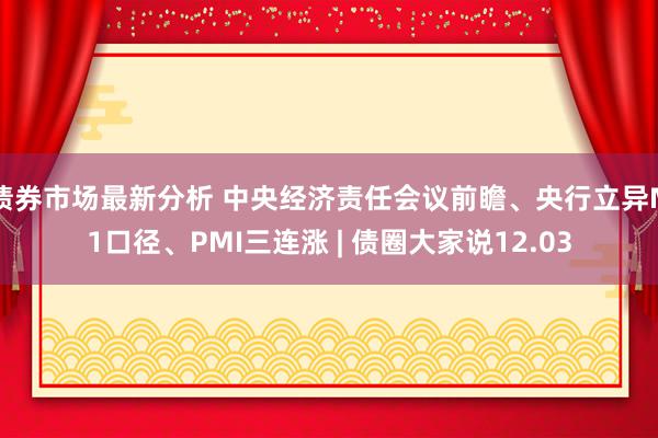 债券市场最新分析 中央经济责任会议前瞻、央行立异M1口径、PMI三连涨 | 债圈大家说12.03