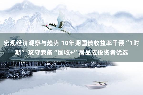 宏观经济观察与趋势 10年期国债收益率干预“1时期” 攻守兼备“固收+”居品成投资者优选