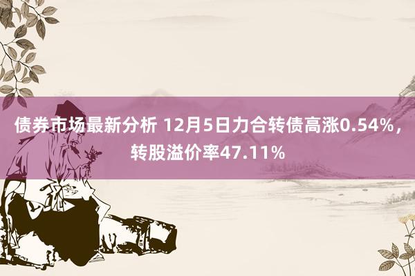 债券市场最新分析 12月5日力合转债高涨0.54%，转股溢价率47.11%