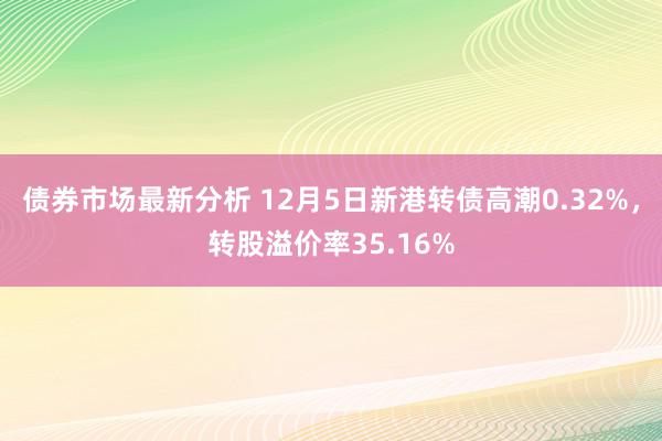 债券市场最新分析 12月5日新港转债高潮0.32%，转股溢价率35.16%