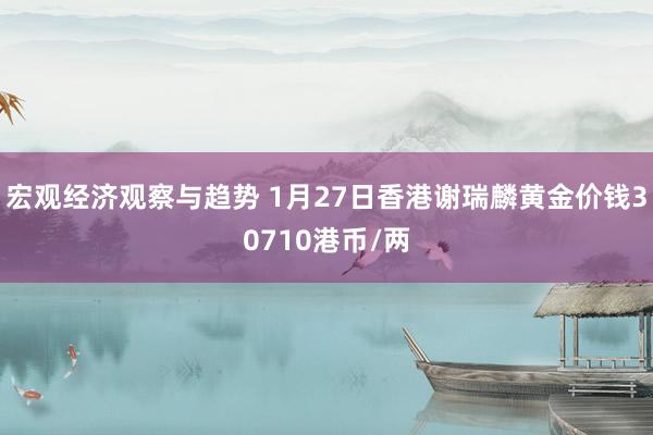 宏观经济观察与趋势 1月27日香港谢瑞麟黄金价钱30710港币/两