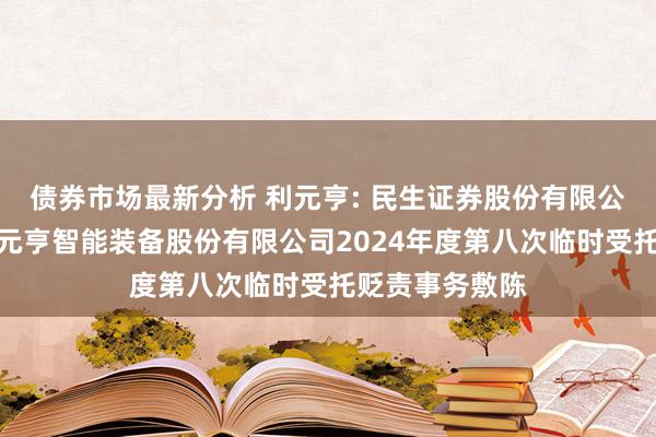 债券市场最新分析 利元亨: 民生证券股份有限公司对于广东利元亨智能装备股份有限公司2024年度第八次临时受托贬责事务敷陈