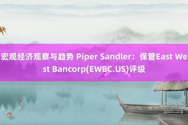 宏观经济观察与趋势 Piper Sandler：保管East West Bancorp(EWBC.US)评级