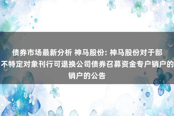 债券市场最新分析 神马股份: 神马股份对于部分向不特定对象刊行可退换公司债券召募资金专户销户的公告