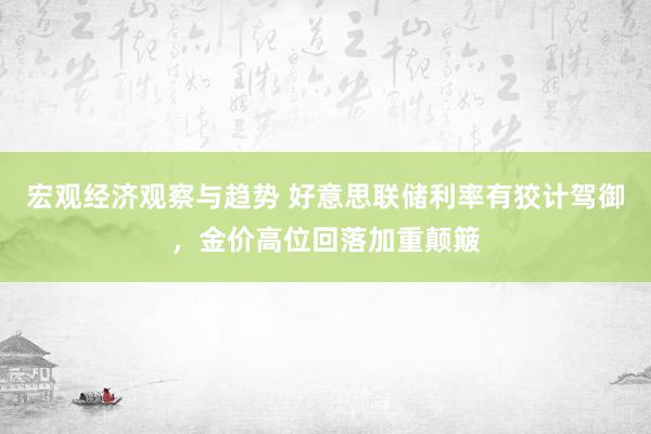 宏观经济观察与趋势 好意思联储利率有狡计驾御，金价高位回落加重颠簸