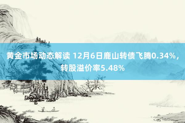 黄金市场动态解读 12月6日鹿山转债飞腾0.34%，转股溢价率5.48%