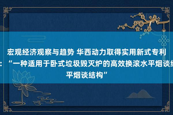 宏观经济观察与趋势 华西动力取得实用新式专利授权：“一种适用于卧式垃圾毁灭炉的高效换滚水平烟谈结构”