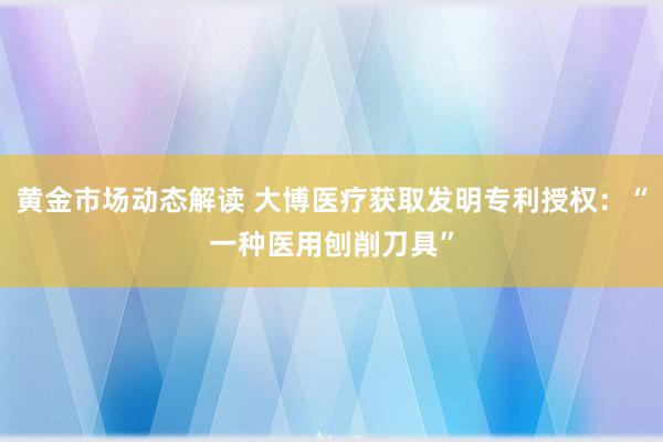 黄金市场动态解读 大博医疗获取发明专利授权：“一种医用刨削刀具”