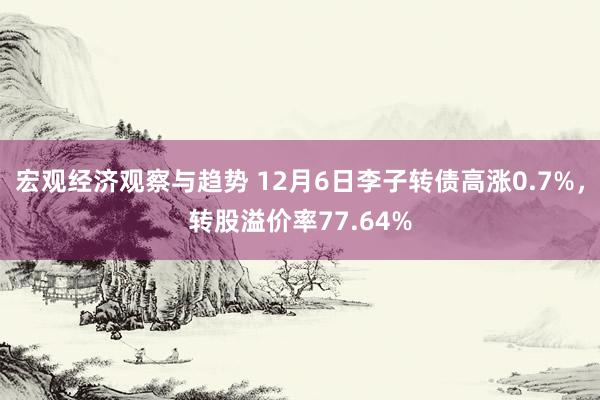 宏观经济观察与趋势 12月6日李子转债高涨0.7%，转股溢价率77.64%