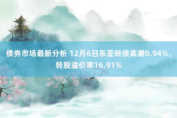 债券市场最新分析 12月6日东亚转债高潮0.94%，转股溢价率16.91%