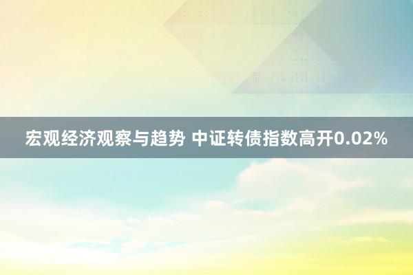 宏观经济观察与趋势 中证转债指数高开0.02%