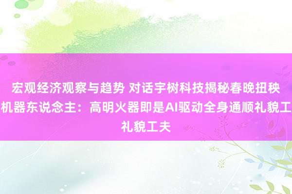 宏观经济观察与趋势 对话宇树科技揭秘春晚扭秧歌机器东说念主：高明火器即是AI驱动全身通顺礼貌工夫