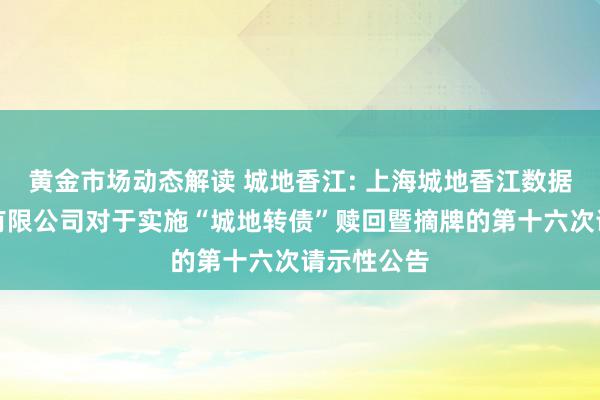 黄金市场动态解读 城地香江: 上海城地香江数据科技股份有限公司对于实施“城地转债”赎回暨摘牌的第十六次请示性公告