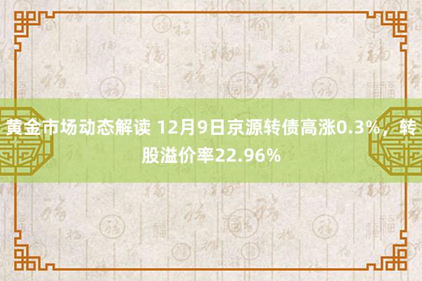 黄金市场动态解读 12月9日京源转债高涨0.3%，转股溢价率22.96%