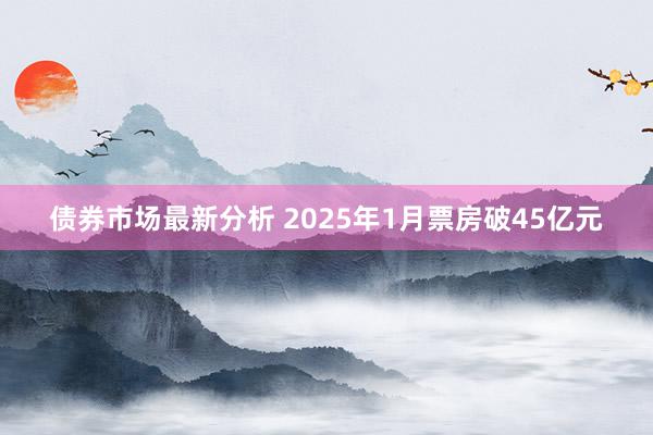 债券市场最新分析 2025年1月票房破45亿元