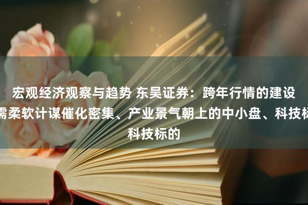 宏观经济观察与趋势 东吴证券：跨年行情的建设仍需柔软计谋催化密集、产业景气朝上的中小盘、科技标的