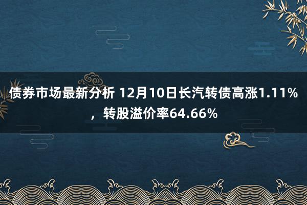 债券市场最新分析 12月10日长汽转债高涨1.11%，转股溢价率64.66%