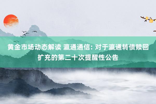 黄金市场动态解读 瀛通通信: 对于瀛通转债赎回扩充的第二十次提醒性公告