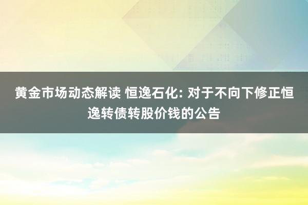 黄金市场动态解读 恒逸石化: 对于不向下修正恒逸转债转股价钱的公告