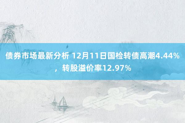 债券市场最新分析 12月11日国检转债高潮4.44%，转股溢价率12.97%