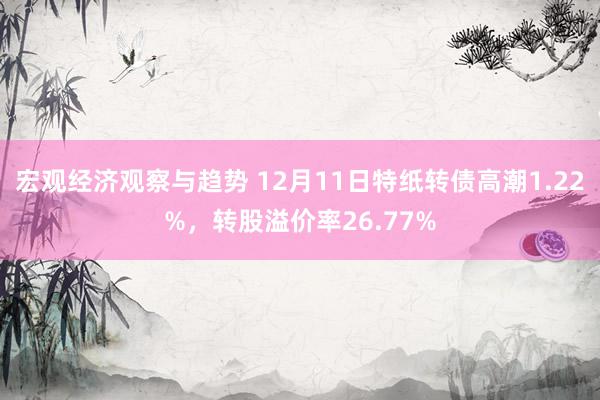 宏观经济观察与趋势 12月11日特纸转债高潮1.22%，转股溢价率26.77%