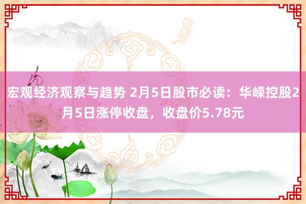 宏观经济观察与趋势 2月5日股市必读：华嵘控股2月5日涨停收盘，收盘价5.78元