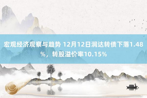 宏观经济观察与趋势 12月12日润达转债下落1.48%，转股溢价率10.15%