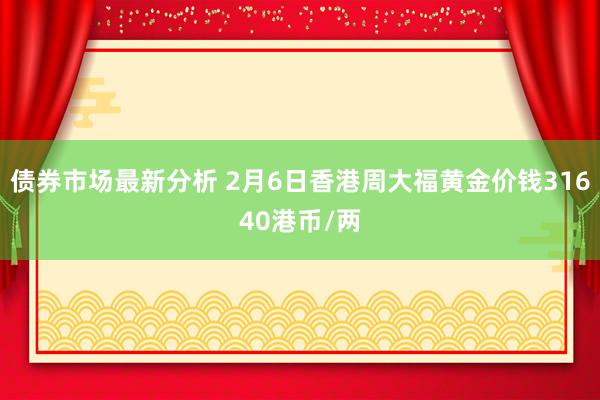 债券市场最新分析 2月6日香港周大福黄金价钱31640港币/两