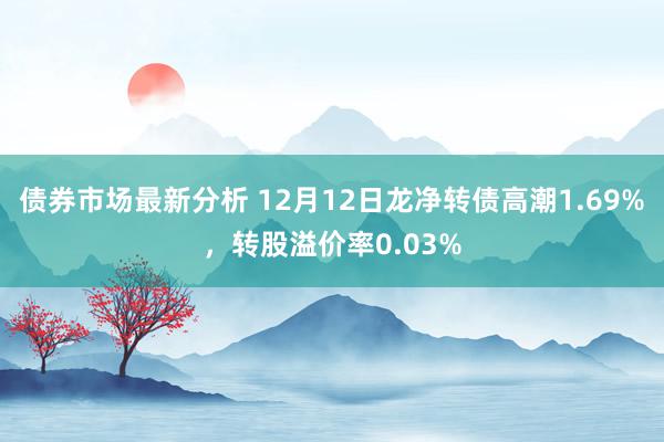 债券市场最新分析 12月12日龙净转债高潮1.69%，转股溢价率0.03%