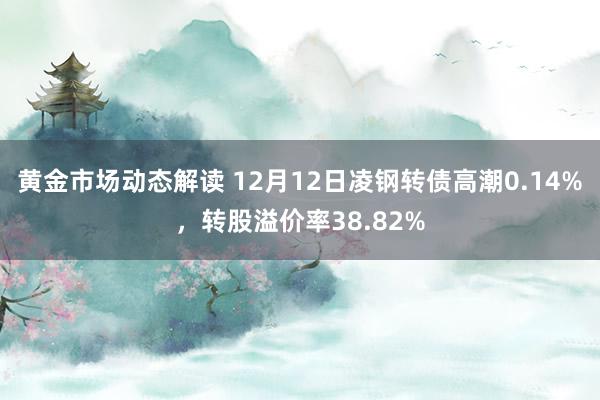 黄金市场动态解读 12月12日凌钢转债高潮0.14%，转股溢价率38.82%