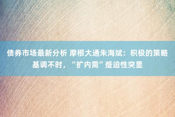 债券市场最新分析 摩根大通朱海斌：积极的策略基调不时，“扩内需”蹙迫性突显