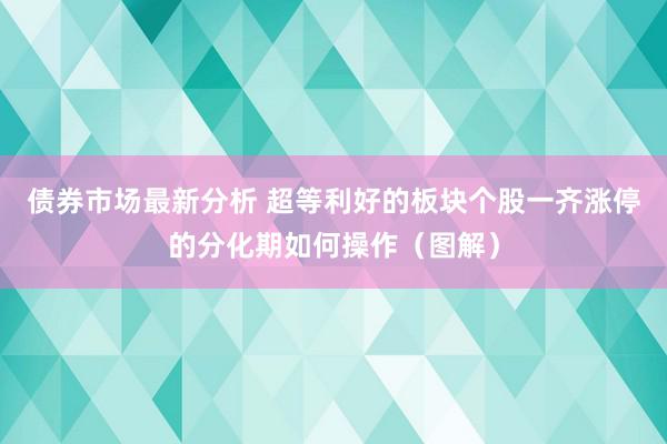 债券市场最新分析 超等利好的板块个股一齐涨停的分化期如何操作（图解）