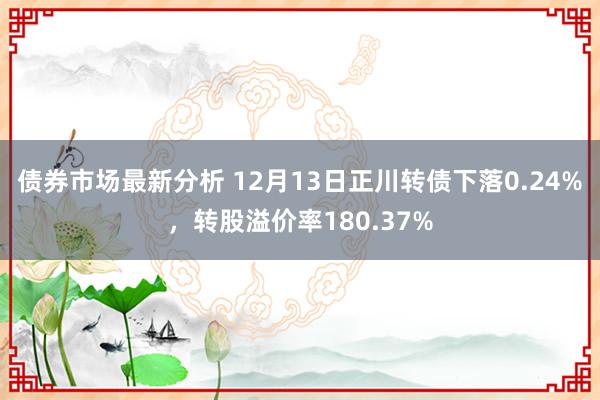 债券市场最新分析 12月13日正川转债下落0.24%，转股溢价率180.37%