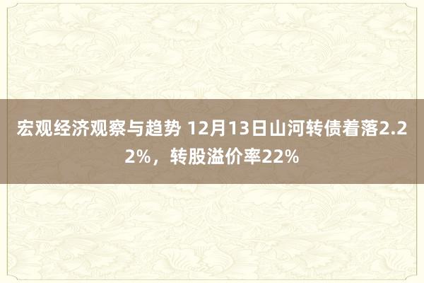 宏观经济观察与趋势 12月13日山河转债着落2.22%，转股溢价率22%