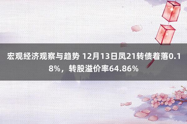 宏观经济观察与趋势 12月13日凤21转债着落0.18%，转股溢价率64.86%