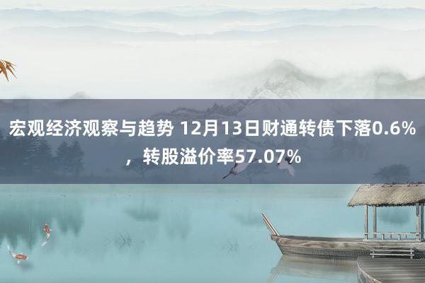 宏观经济观察与趋势 12月13日财通转债下落0.6%，转股溢价率57.07%