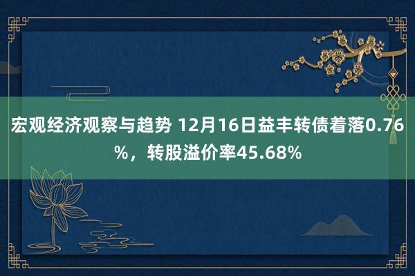 宏观经济观察与趋势 12月16日益丰转债着落0.76%，转股溢价率45.68%