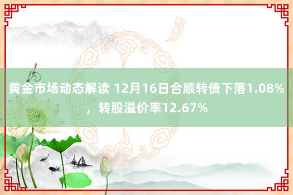 黄金市场动态解读 12月16日合顺转债下落1.08%，转股溢价率12.67%